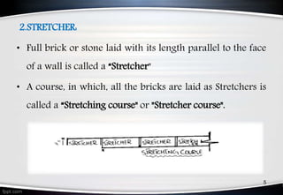 2.STRETCHER:
• Full brick or stone laid with its length parallel to the face
of a wall is called a “Stretcher"
• A course, in which, all the bricks are laid as Stretchers is
called a “Stretching course" or "Stretcher course".
5
 