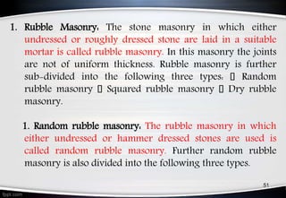 1. Rubble Masonry: The stone masonry in which either
undressed or roughly dressed stone are laid in a suitable
mortar is called rubble masonry. In this masonry the joints
are not of uniform thickness. Rubble masonry is further
sub-divided into the following three types: Random
rubble masonry Squared rubble masonry Dry rubble
masonry.
1. Random rubble masonry: The rubble masonry in which
either undressed or hammer dressed stones are used is
called random rubble masonry. Further random rubble
masonry is also divided into the following three types.
51
 