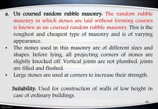 a. Un coursed random rubble masonry: The random rubble
masonry in which stones are laid without forming courses
is known as un coursed random rubble masonry. This is the
roughest and cheapest type of masonry and is of varying
appearance.
• The stones used in this masonry are of different sizes and
shapes. before lying, all projecting corners of stones are
slightly knocked off. Vertical joints are not plumbed, joints
are filled and flushed.
• Large stones are used at corners to increase their strength.
Suitability: Used for construction of walls of low height in
case of ordinary buildings.
52
 
