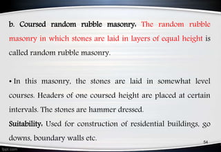 b. Coursed random rubble masonry: The random rubble
masonry in which stones are laid in layers of equal height is
called random rubble masonry.
• In this masonry, the stones are laid in somewhat level
courses. Headers of one coursed height are placed at certain
intervals. The stones are hammer dressed.
Suitability: Used for construction of residential buildings, go
downs, boundary walls etc. 54
 