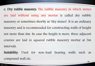 c. Dry rubble masonry: The rubble masonry in which stones
are laid without using any mortar is called dry rubble
masonry or sometimes shortly as "dry stones". It is an ordinary
masonry and is recommended for constructing walls of height
not more than 6m. In case the height is more, three adjacent
courses are laid in squared rubble masonry mortar at 3m
intervals.
Suitability: Used for non-load bearing walls such as
compound wall etc.
56
 
