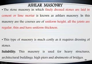ASHLAR MASONRY
• The stone masonry in which finely dressed stones are laid in
cement or lime mortar is known as ashlars masonry. In this
masonry are the courses are of uniform height, all the joints are
regular, thin and have uniform thickness.
• This type of masonry is much costly as it requires dressing of
stones.
Suitability: This masonry is used for heavy structures,
architectural buildings, high piers and abutments of bridges.
58
 
