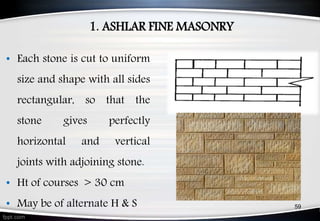 1. ASHLAR FINE MASONRY
• Each stone is cut to uniform
size and shape with all sides
rectangular, so that the
stone gives perfectly
horizontal and vertical
joints with adjoining stone.
• Ht of courses > 30 cm
• May be of alternate H & S 59
 