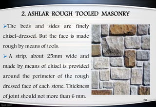 2. ASHLAR ROUGH TOOLED MASONRY
60
The beds and sides are finely
chisel-dressed. But the face is made
rough by means of tools.
 A strip, about 25mm wide and
made by means of chisel is provided
around the perimeter of the rough
dressed face of each stone. Thickness
of joint should not more than 6 mm.
 