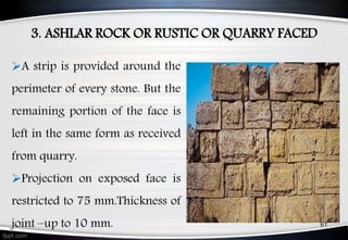 3. ASHLAR ROCK OR RUSTIC OR QUARRY FACED
61
A strip is provided around the
perimeter of every stone. But the
remaining portion of the face is
left in the same form as received
from quarry.
Projection on exposed face is
restricted to 75 mm.Thickness of
joint –up to 10 mm.
 