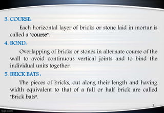 3. COURSE:
Each horizontal layer of bricks or stone laid in mortar is
called a "course".
4. BOND:
Overlapping of bricks or stones in alternate course of the
wall to avoid continuous vertical joints and to bind the
individual units together.
5. BRICK BATS :
The pieces of bricks, cut along their length and having
width equivalent to that of a full or half brick are called
"Brick bats“.
7
 
