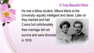 A Truly Beautiful Mind
He met a fellow student, Mileva Marie at the
University- equally intelligent and clever. Later on
they married and had
2 sons but unfortunately
their marriage did not
survive and were divorced
in 1919.
 