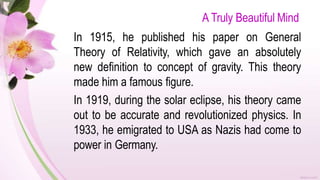 A Truly Beautiful Mind
In 1915, he published his paper on General
Theory of Relativity, which gave an absolutely
new definition to concept of gravity. This theory
made him a famous figure.
In 1919, during the solar eclipse, his theory came
out to be accurate and revolutionized physics. In
1933, he emigrated to USA as Nazis had come to
power in Germany.
 