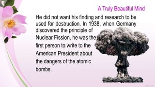 A Truly Beautiful Mind
He did not want his finding and research to be
used for destruction. In 1938, when Germany
discovered the principle of
Nuclear Fission, he was the
first person to write to the
American President about
the dangers of the atomic
bombs.
 