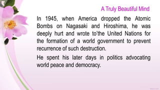 A Truly Beautiful Mind
In 1945, when America dropped the Atomic
Bombs on Nagasaki and Hiroshima, he was
deeply hurt and wrote to’the United Nations for
the formation of a world government to prevent
recurrence of such destruction.
He spent his later days in politics advocating
world peace and democracy.
 