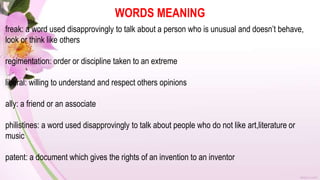 WORDS MEANING
freak: a word used disapprovingly to talk about a person who is unusual and doesn’t behave,
look or think like others
regimentation: order or discipline taken to an extreme
liberal: willing to understand and respect others opinions
ally: a friend or an associate
philistines: a word used disapprovingly to talk about people who do not like art,literature or
music
patent: a document which gives the rights of an invention to an inventor
 