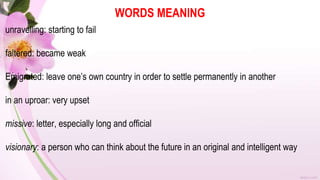 WORDS MEANING
unravelling: starting to fail
faltered: became weak
Emigrated: leave one’s own country in order to settle permanently in another
in an uproar: very upset
missive: letter, especially long and official
visionary: a person who can think about the future in an original and intelligent way
 