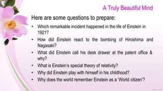 A Truly Beautiful Mind
Here are some questions to prepare:
• Which remarkable incident happened in the life of Einstein in
1921?
• How did Einstein react to the bombing of Hiroshima and
Nagasaki?
• What did Einstein call his desk drawer at the patent office &
why?
• What is Einstein’s special theory of relativity?
• Why did Einstein play with himself in his childhood?
• Why does the world remember Einstein as a ‘World citizen’?
 
