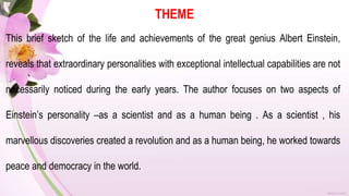 THEME
This brief sketch of the life and achievements of the great genius Albert Einstein,
reveals that extraordinary personalities with exceptional intellectual capabilities are not
necessarily noticed during the early years. The author focuses on two aspects of
Einstein’s personality –as a scientist and as a human being . As a scientist , his
marvellous discoveries created a revolution and as a human being, he worked towards
peace and democracy in the world.
 