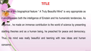TITLE
The title of this biographical feature “ A Truly Beautiful Mind” is very appropriate as
it encompasses both the intelligence of Einstein and his humanistic tendencies. As
a genius , he made an immense contribution to the world of science by presenting
startling theories and as a human being, he preached for peace and democracy.
Thus, his mind was really beautiful and teeming with new ideas and human
concerns.
 
