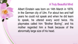 A Truly Beautiful Mind
Albert Einstein was born on 14th March in 1879,
in the German city of Ulm. For about two and half
years he could not speak and when he did learn
to speak, he uttered every word twice. His
playmates called him “Brother Boring”, and his
mother regarded him a freak because of the
abnormally large size of his head.
 