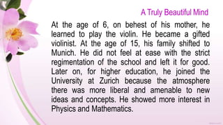 A Truly Beautiful Mind
At the age of 6, on behest of his mother, he
learned to play the violin. He became a gifted
violinist. At the age of 15, his family shifted to
Munich. He did not feel at ease with the strict
regimentation of the school and left it for good.
Later on, for higher education, he joined the
University at Zurich because the atmosphere
there was more liberal and amenable to new
ideas and concepts. He showed more interest in
Physics and Mathematics.
 