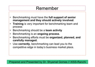 • Benchmarking must have the full support of senior
management and they should actively involved.
• Training is very important for benchmarking team and
process
• Benchmarking should be a team activity
• Benchmarking is an ongoing process.
• Benchmarking efforts must be organized, planned, and
carefully managed.
• Use correctly, benchmarking can lead you to the
competitive edge in today’s business market place.
Remember
Prepared and Presented by Dr. Shyamal Gomes // XISS-Ranchi
 