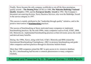 Finally, Xerox became the only company worldwide to win all the three prestigious
quality awards – The Deming Prize (JUSE) in 1980, The Malcolm Baldridge National
Quality Award in 1989, and the European Quality Award in 1992. The Company’s
document out-sourcing division, Xerox Business Services, also won the Baldridge Award
in the service category in 1997.
This success is mainly attributed to the “leadership through quality” initiative, and to the
positive intervention of benchmarking practices.
The success of benchmarking at Xerox motivated many companies to implement
benchmarking practices. By the mid-1990s, many companies such as Ford, AT&T, IBM,
GE, Motorola etc. implemented benchmarking practices at their divisions across the world
and derived many benefits.
During the 1990s, Xerox, along with Ford, AT&T, Motorola and IBM created the
International Benchmarking Clearinghouse (IBC) to promote benchmarking and guide
other companies and best practices through its electronic bulletin board.
More than 1000 companies joined the IBC to gain access to its extensive database.
By 2011, benchmarking had become a common phenomenon in many companies
Globally.
Prepared and Presented by Dr. Shyamal Gomes // XISS-Ranchi
 