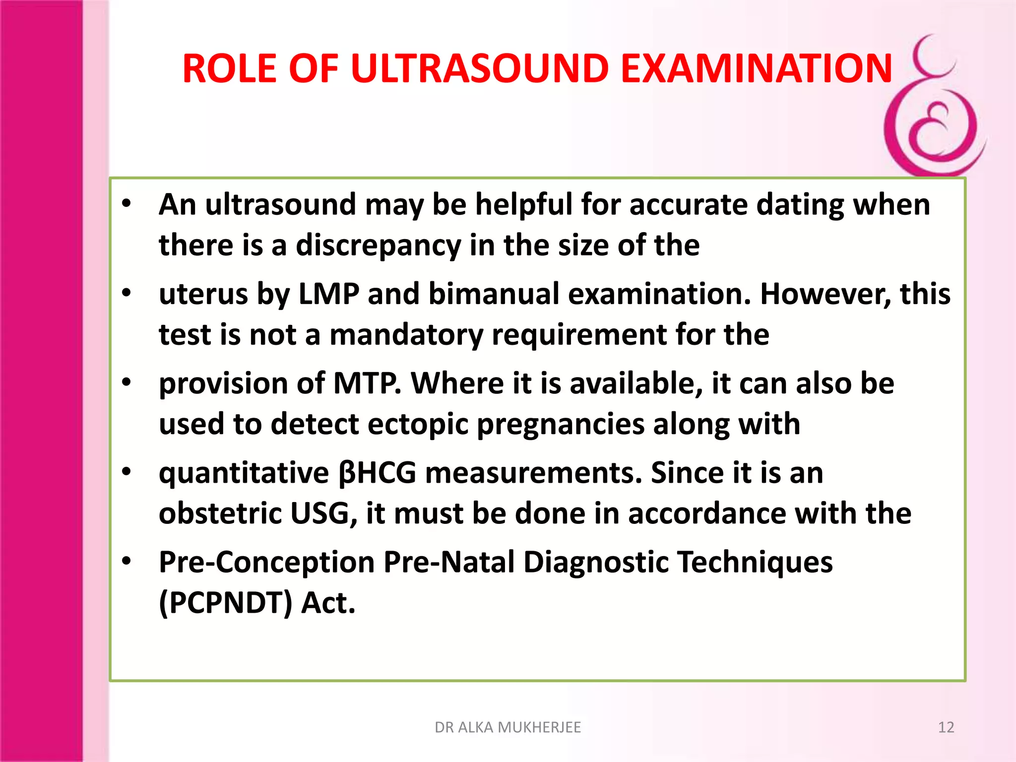 ROLE OF ULTRASOUND EXAMINATION
• An ultrasound may be helpful for accurate dating when
there is a discrepancy in the size of the
• uterus by LMP and bimanual examination. However, this
test is not a mandatory requirement for the
• provision of MTP. Where it is available, it can also be
used to detect ectopic pregnancies along with
• quantitative βHCG measurements. Since it is an
obstetric USG, it must be done in accordance with the
• Pre-Conception Pre-Natal Diagnostic Techniques
(PCPNDT) Act.
12DR ALKA MUKHERJEE
 