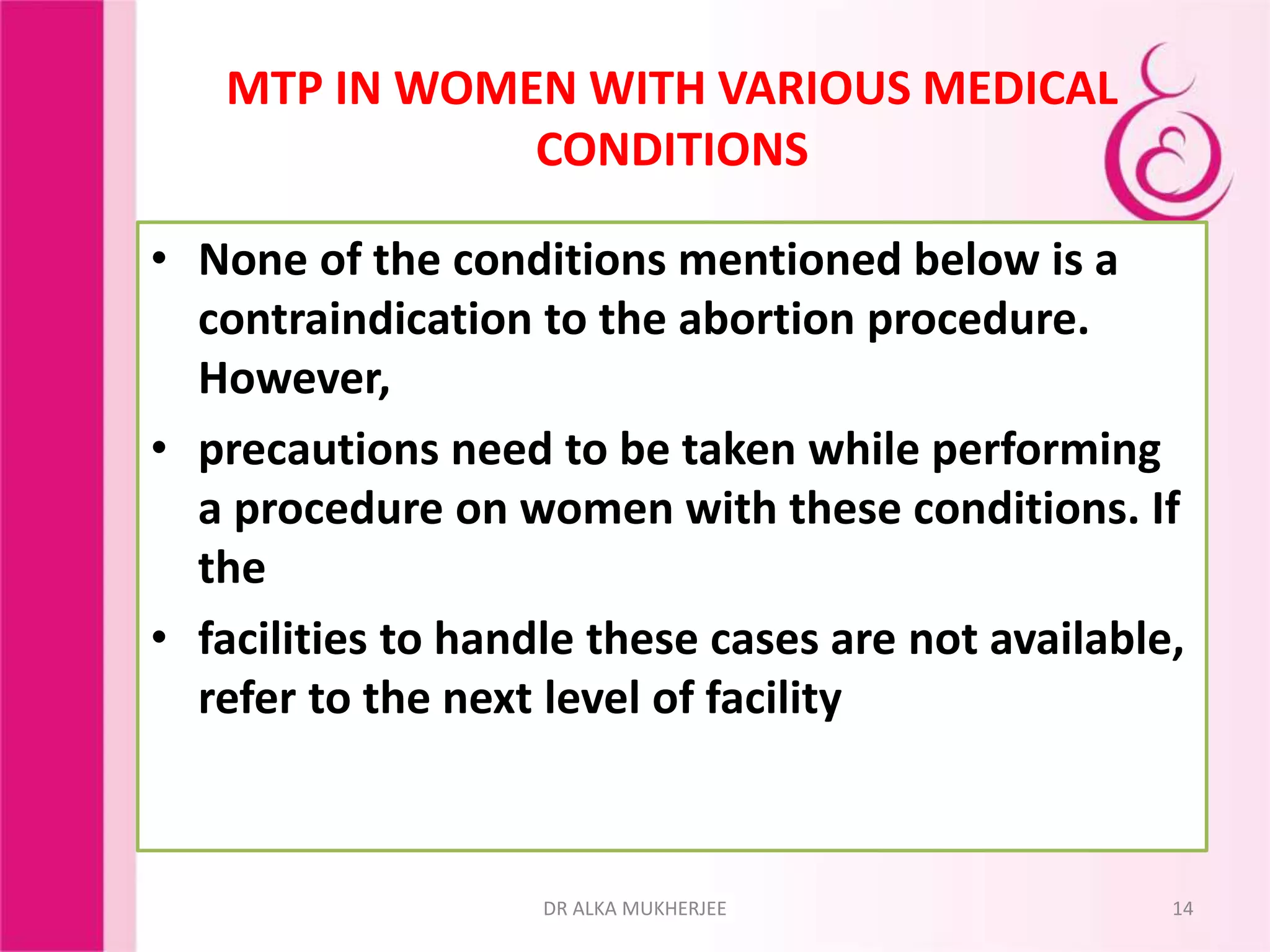 MTP IN WOMEN WITH VARIOUS MEDICAL
CONDITIONS
• None of the conditions mentioned below is a
contraindication to the abortion procedure.
However,
• precautions need to be taken while performing
a procedure on women with these conditions. If
the
• facilities to handle these cases are not available,
refer to the next level of facility
14DR ALKA MUKHERJEE
 