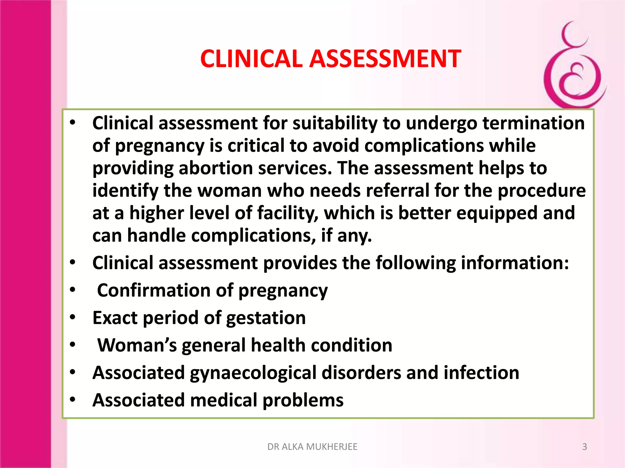 CLINICAL ASSESSMENT
• Clinical assessment for suitability to undergo termination
of pregnancy is critical to avoid complications while
providing abortion services. The assessment helps to
identify the woman who needs referral for the procedure
at a higher level of facility, which is better equipped and
can handle complications, if any.
• Clinical assessment provides the following information:
• Confirmation of pregnancy
• Exact period of gestation
• Woman’s general health condition
• Associated gynaecological disorders and infection
• Associated medical problems
3DR ALKA MUKHERJEE
 