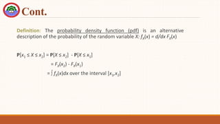 Cont.
Definition: The probability density function (pdf) is an alternative
description of the probability of the random variable X: fX(x) = d/dx FX(x)
P[x1 ≤ X ≤ x2] = P[X ≤ x2] - P[X ≤ x1]
= FX(x2) - FX(x1)
=  fX(x)dx over the interval [x1,x2]
 