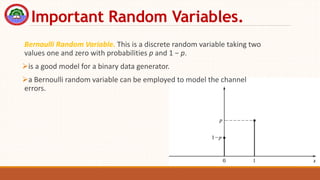 Important Random Variables.
Bernoulli Random Variable. This is a discrete random variable taking two
values one and zero with probabilities p and 1 − p.
is a good model for a binary data generator.
a Bernoulli random variable can be employed to model the channel
errors.
 