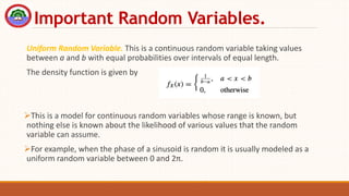 Important Random Variables.
Uniform Random Variable. This is a continuous random variable taking values
between a and b with equal probabilities over intervals of equal length.
The density function is given by
This is a model for continuous random variables whose range is known, but
nothing else is known about the likelihood of various values that the random
variable can assume.
For example, when the phase of a sinusoid is random it is usually modeled as a
uniform random variable between 0 and 2π.
 