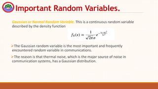 Important Random Variables.
Gaussian or Normal Random Variable. This is a continuous random variable
described by the density function
The Gaussian random variable is the most important and frequently
encountered random variable in communications.
The reason is that thermal noise, which is the major source of noise in
communication systems, has a Gaussian distribution.
 