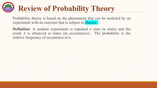 Review of Probability Theory
Probability theory is based on the phenomena that can be modeled by an
experiment with an outcome that is subject to chance.
Definition: A random experiment is repeated n time (n trials) and the
event A is observed m times (m occurrences). The probability is the
relative frequency of occurrence m/n.
 
