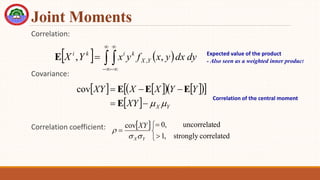 Joint Moments
Correlation:
Covariance:
Correlation coefficient:
   
 






 dy
dx
y
x
f
y
x
Y
X Y
X
k
i
k
i
,
, ,
E Expected value of the product
- Also seen as a weighted inner product
   
   
 
 
  Y
X
XY
Y
Y
X
X
XY







E
E
E
E
cov
Correlation of the central moment
 






correlated
strongly
,
1
ed
uncorrelat
,
0
cov
Y
X
XY



 
