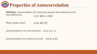 Properties of Autocorrelation
Definition: autocorrelation of a stationary process only depends on the
time differences
Mean-square value:
Autocorrelation is an even function:
Autocorrelation has maximum at zero:
     
 
t
X
t
X
RX 
 
 E
   
 
t
X
RX
2
0 E

   

 
 X
X R
R
   
0
X
X R
R 

 