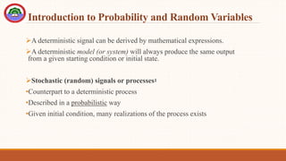 Introduction to Probability and Random Variables
A deterministic signal can be derived by mathematical expressions.
A deterministic model (or system) will always produce the same output
from a given starting condition or initial state.
Stochastic (random) signals or processes፡
•Counterpart to a deterministic process
•Described in a probabilistic way
•Given initial condition, many realizations of the process exists
 