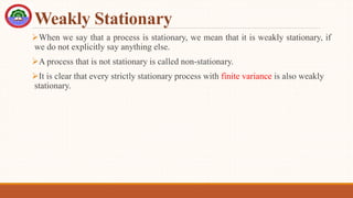Weakly Stationary
When we say that a process is stationary, we mean that it is weakly stationary, if
we do not explicitly say anything else.
A process that is not stationary is called non-stationary.
It is clear that every strictly stationary process with finite variance is also weakly
stationary.
 