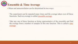 Ensemble & Time Average
Mean and autocorrelation can be determined in two ways:
◦ The experiment can be repeated many times and the average taken over all these
functions. Such an average is called ensemble average.
◦ Take any one of these function as being representative of the ensemble and find
the average from a number of samples of this one function. This is called a time
average.
37
 