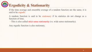 Ergodicity & Stationarity
If the time average and ensemble average of a random function are the same, it is
said to be ergodic.
A random function is said to be stationary if its statistics do not change as a
function of time.
◦ This is also called strict sense stationarity (vs. wide sense stationarity).
Any ergodic function is also stationary.
38
 