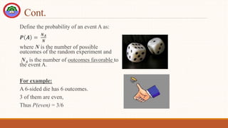 Cont.
Define the probability of an event A as:
𝑷 𝑨 =
𝑵𝑨
𝑵
where N is the number of possible
outcomes of the random experiment and
NA is the number of outcomes favorable to
the event A.
For example:
A 6-sided die has 6 outcomes.
3 of them are even,
Thus P(even) = 3/6
 