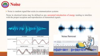 Noise
 Noise is random signal that exists in communication systems
Noise in electrical terms may be defined as any unwanted introduction of energy tending to interfere
with the proper reception and reproduction of transmitted signals.
 