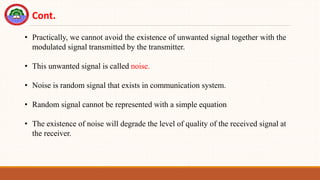 Cont.
• Practically, we cannot avoid the existence of unwanted signal together with the
modulated signal transmitted by the transmitter.
• This unwanted signal is called noise.
• Noise is random signal that exists in communication system.
• Random signal cannot be represented with a simple equation
• The existence of noise will degrade the level of quality of the received signal at
the receiver.
 