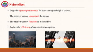 • Degrades system performance for both analog and digital system.
• The receiver cannot understand the sender
• The receiver cannot function as it should be.
• Reduce the efficiency of communication system.
Noise effect
 