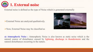 1. External noise
External noise is defined as the type of Noise which is generated externally
External Noise are analyzed qualitatively.
Now, External Noise may be classified as
a) Atmospheric Noise : Atmospheric Noise is also known as static noise which is the
natural source of disturbance caused by lightning, discharge in thunderstorm and the
natural disturbances occurring in the nature.
 