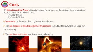 b) Extraterrestrial Noise : Extraterrestrial Noise exist on the basis of their originating
source. They are subdivided into
i) Solar Noise
ii) Cosmic Noise
Solar noise is the noise that originates from the sun.
The sun radiates a broad spectrum of frequencies, including those, which are used for
broadcasting.
The sun is an active star and is constantly changing
Cont.
 