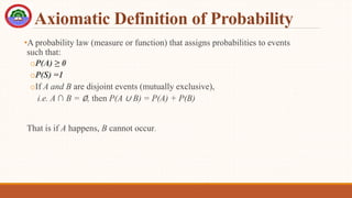 Axiomatic Definition of Probability
•A probability law (measure or function) that assigns probabilities to events
such that:
oP(A) ≥ 0
oP(S) =1
oIf A and B are disjoint events (mutually exclusive),
i.e. A ∩ B = ∅, then P(A ∪ B) = P(A) + P(B)
That is if A happens, B cannot occur.
 