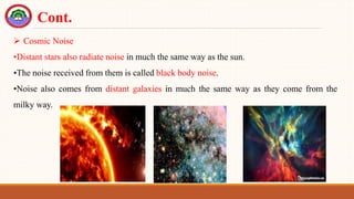  Cosmic Noise
•Distant stars also radiate noise in much the same way as the sun.
•The noise received from them is called black body noise.
•Noise also comes from distant galaxies in much the same way as they come from the
milky way.
Cont.
 