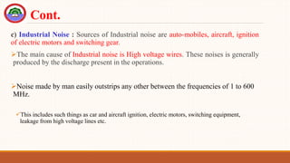 c) Industrial Noise : Sources of Industrial noise are auto-mobiles, aircraft, ignition
of electric motors and switching gear.
The main cause of Industrial noise is High voltage wires. These noises is generally
produced by the discharge present in the operations.
Noise made by man easily outstrips any other between the frequencies of 1 to 600
MHz.
This includes such things as car and aircraft ignition, electric motors, switching equipment,
leakage from high voltage lines etc.
Cont.
 