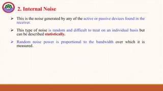  This is the noise generated by any of the active or passive devices found in the
receiver.
 This type of noise is random and difficult to treat on an individual basis but
can be described statistically.
 Random noise power is proportional to the bandwidth over which it is
measured.
2. Internal Noise
 