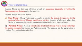 Types of internal noise
Internal Noise are the type of Noise which are generated internally or within the
Communication System or in the receiver.
Internal Noises are classified as
a) Shot Noise : These Noise are generally arises in the active devices due to the
random behavior of Charge particles or carries. In case of electron tube, shot
Noise is produces due to the random emission of electron form cathodes.
b) Partition Noise : When a circuit is to divide in between two or more paths then
the noise generated is known as Partition noise. The reason for the generation is
random fluctuation in the division.
 