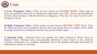 Cont.
c) Low- Frequency Noise : They are also known as FLICKER NOISE. These type of
noise are generally observed at a frequency range below few kHz. Power spectral density
of these noise increases with the decrease in frequency. That why the name is given Low-
Frequency Noise.
d) High- Frequency Noise : These noises are also known TRANSIT- TIME Noise. They
are observed in the semi-conductor devices when the transit time of a charge carrier while
crossing a junction is compared with the time period of that signal.
e) Thermal Noise : Thermal Noise are random and often referred as White Noise or
Johnson Noise. Thermal noise are generally observed in the resistor or the sensitive
resistive components of a complex impedance due to the random and rapid movement of
molecules or atoms or electrons.
 