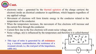 55
Cont.
 This type of noise is generated by all resistances
(e.g. a resistor, semiconductor, the resistance of a
resonant circuit, i.e. the real part of the impedance,
cable etc).
• electronic noise – generated by the thermal agitation of the charge carriers( the
electron) inside an electrical conductor in equilibrium, which happens regardless of
any applied voltage.
• Movement of electrons will form kinetic energy in the conductor related to the
temperature of the conductor.
• When the temperature increases, the movement of free electrons will increase and
the current flow through the conductor.
• Current flow due to the free electrons will create noise voltage, n(t).
• Noise voltage, n(t) is influenced by the temperature and therefore it is called thermal
noise.
 
